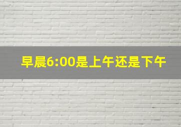 早晨6:00是上午还是下午