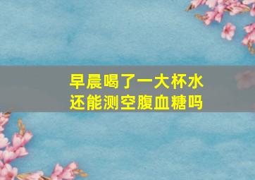 早晨喝了一大杯水还能测空腹血糖吗