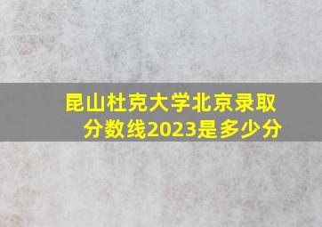 昆山杜克大学北京录取分数线2023是多少分