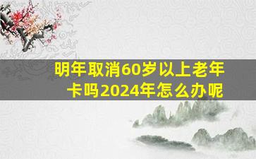 明年取消60岁以上老年卡吗2024年怎么办呢