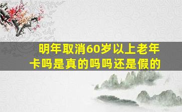 明年取消60岁以上老年卡吗是真的吗吗还是假的