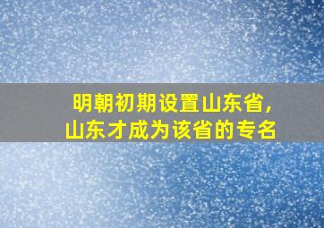 明朝初期设置山东省,山东才成为该省的专名