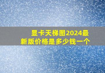 显卡天梯图2024最新版价格是多少钱一个