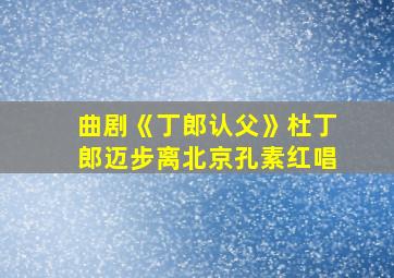 曲剧《丁郎认父》杜丁郎迈步离北京孔素红唱