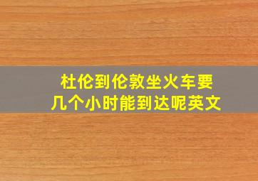 杜伦到伦敦坐火车要几个小时能到达呢英文