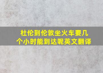 杜伦到伦敦坐火车要几个小时能到达呢英文翻译