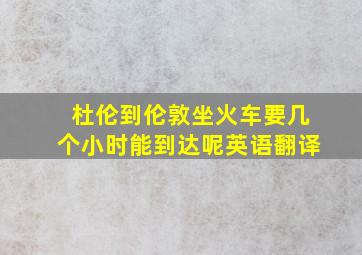 杜伦到伦敦坐火车要几个小时能到达呢英语翻译