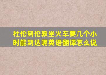 杜伦到伦敦坐火车要几个小时能到达呢英语翻译怎么说