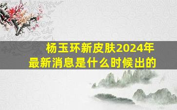 杨玉环新皮肤2024年最新消息是什么时候出的