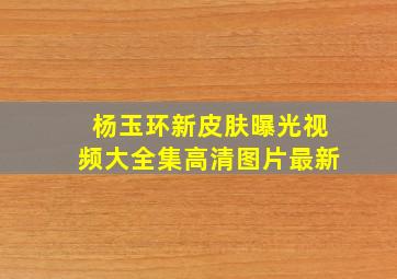 杨玉环新皮肤曝光视频大全集高清图片最新