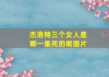 杰洛特三个女人是哪一集死的呢图片