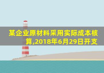 某企业原材料采用实际成本核算,2018年6月29日开支