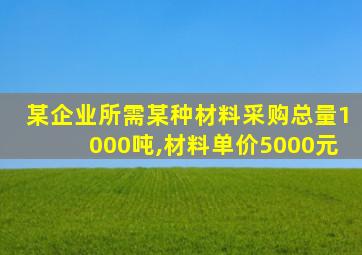 某企业所需某种材料采购总量1000吨,材料单价5000元