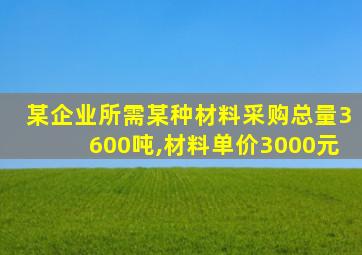 某企业所需某种材料采购总量3600吨,材料单价3000元