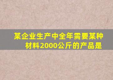 某企业生产中全年需要某种材料2000公斤的产品是