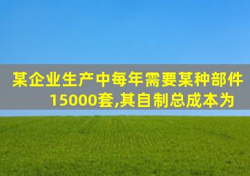 某企业生产中每年需要某种部件15000套,其自制总成本为