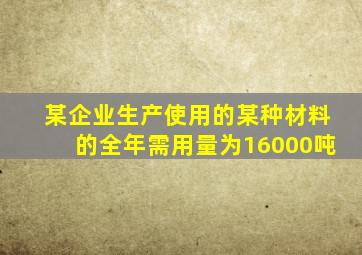 某企业生产使用的某种材料的全年需用量为16000吨