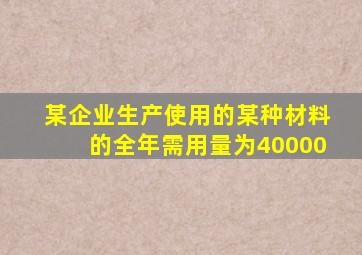 某企业生产使用的某种材料的全年需用量为40000