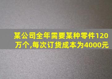 某公司全年需要某种零件120万个,每次订货成本为4000元