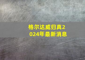 格尔达威归真2024年最新消息