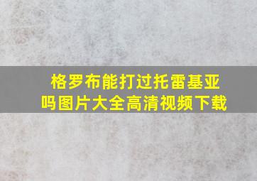 格罗布能打过托雷基亚吗图片大全高清视频下载