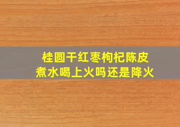 桂圆干红枣枸杞陈皮煮水喝上火吗还是降火