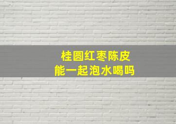 桂圆红枣陈皮能一起泡水喝吗