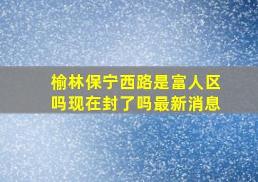 榆林保宁西路是富人区吗现在封了吗最新消息