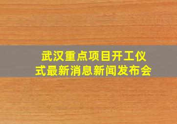 武汉重点项目开工仪式最新消息新闻发布会