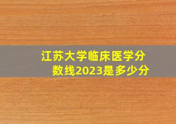 江苏大学临床医学分数线2023是多少分