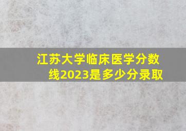 江苏大学临床医学分数线2023是多少分录取