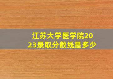 江苏大学医学院2023录取分数线是多少