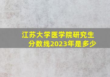 江苏大学医学院研究生分数线2023年是多少