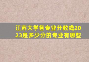 江苏大学各专业分数线2023是多少分的专业有哪些