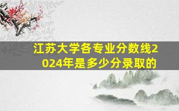 江苏大学各专业分数线2024年是多少分录取的