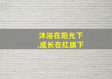 沐浴在阳光下,成长在红旗下