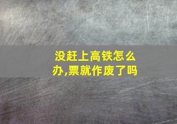 没赶上高铁怎么办,票就作废了吗