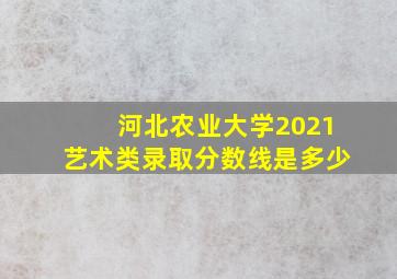 河北农业大学2021艺术类录取分数线是多少