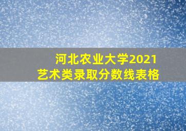 河北农业大学2021艺术类录取分数线表格