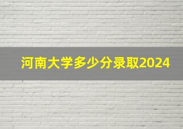 河南大学多少分录取2024