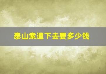 泰山索道下去要多少钱