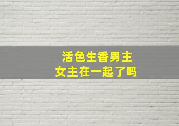 活色生香男主女主在一起了吗