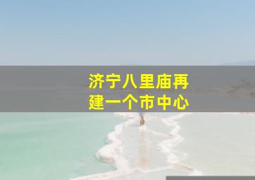 济宁八里庙再建一个市中心