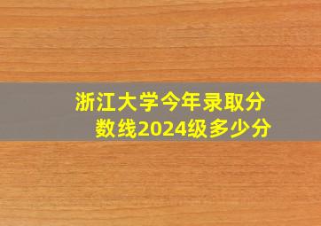 浙江大学今年录取分数线2024级多少分