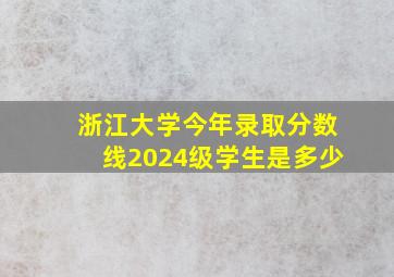 浙江大学今年录取分数线2024级学生是多少