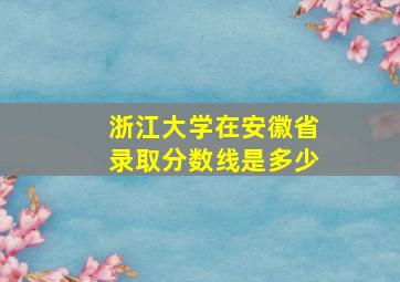 浙江大学在安徽省录取分数线是多少