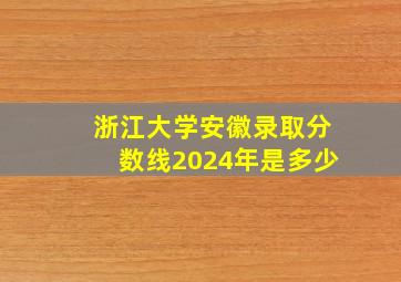 浙江大学安徽录取分数线2024年是多少