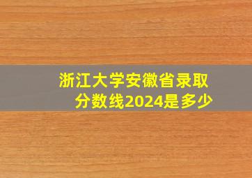 浙江大学安徽省录取分数线2024是多少