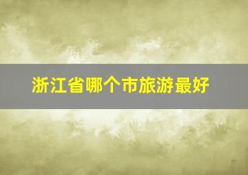 浙江省哪个市旅游最好