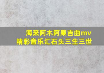 海来阿木阿果吉曲mv精彩音乐汇石头三生三世